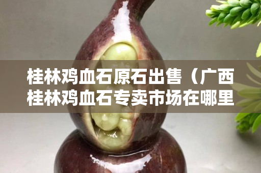 桂林雞血石原石出售(廣西桂林雞血石專賣市場在哪里) 桂林雞血石原石出售(廣西桂林雞血石專賣市場在哪里)