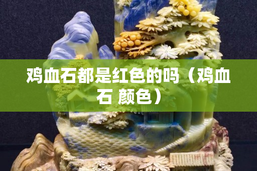 雞血石都是紅色的嗎（雞血石 顏色）