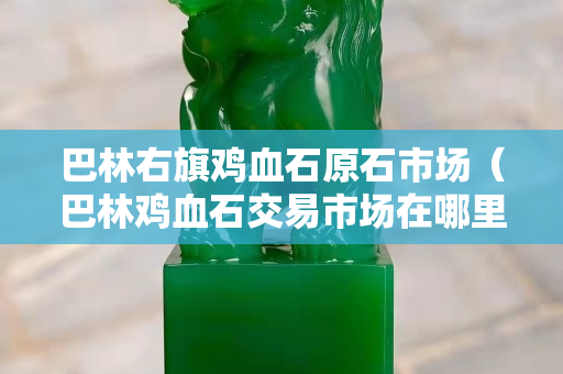 巴林右旗雞血石原石市場（巴林雞血石交易市場在哪里）