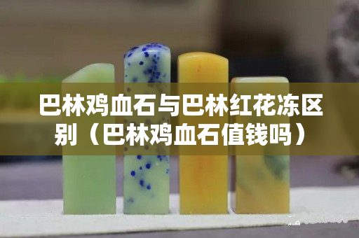 巴林雞血石與巴林紅花凍區(qū)別（巴林雞血石值錢嗎）