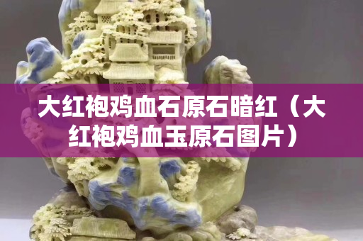 大紅袍雞血石原石暗紅（大紅袍雞血玉原石圖片）