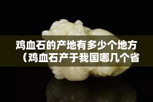 雞血石的產地有多少個地方(雞血石產于我國哪幾個省) 雞血石的產地有多少個地方(雞血石產于我國哪幾個省)