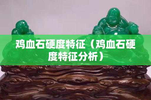 雞血石硬度特征(雞血石硬度特征分析) 雞血石硬度特征(雞血石硬度特征分析)