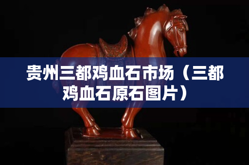 貴州三都雞血石市場(chǎng)(三都雞血石原石圖片) 貴州三都雞血石市場(chǎng)(三都雞血石原石圖片)