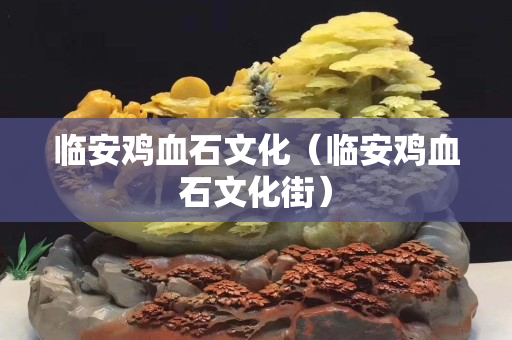 臨安雞血石文化(臨安雞血石文化街) 臨安雞血石文化(臨安雞血石文化街)