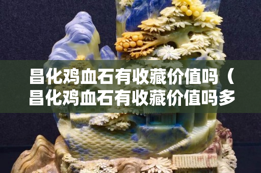 昌化雞血石有收藏價值嗎（昌化雞血石有收藏價值嗎多少錢）