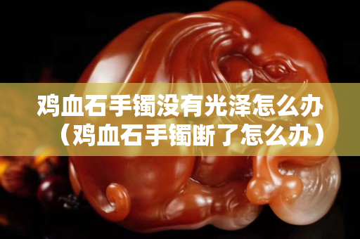 雞血石手鐲沒有光澤怎么辦（雞血石手鐲斷了怎么辦）