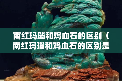 南紅瑪瑙和雞血石的區別(南紅瑪瑙和雞血石的區別是什么) 南紅瑪瑙和雞血石的區別(南紅瑪瑙和雞血石的區別是什么)