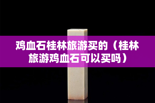 雞血石桂林旅游買的（桂林旅游雞血石可以買嗎）