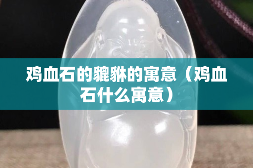 雞血石的貔貅的寓意（雞血石什么寓意）