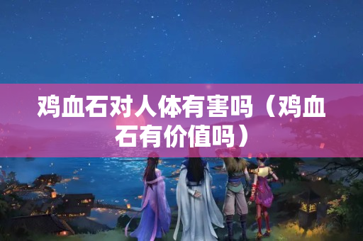 雞血石對人體有害嗎（雞血石有價值嗎）