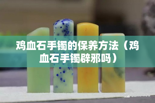雞血石手鐲的保養方法（雞血石手鐲辟邪嗎）