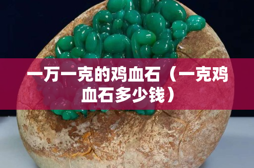 一萬(wàn)一克的雞血石（一克雞血石多少錢）