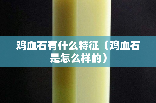 雞血石有什么特征（雞血石是怎么樣的）