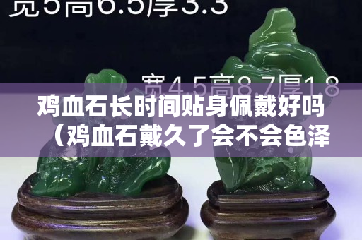 雞血石長時間貼身佩戴好嗎(雞血石戴久了會不會色澤變得更好?) 雞血石長時間貼身佩戴好嗎(雞血石戴久了會不會色澤變得更好?)