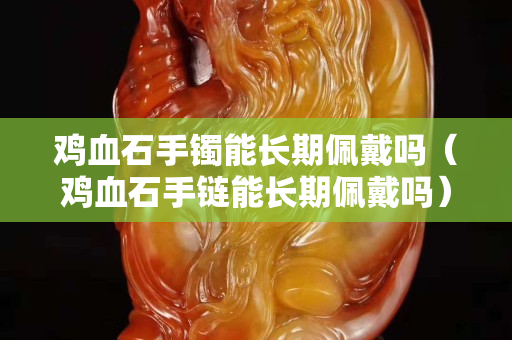 雞血石手鐲能長期佩戴嗎（雞血石手鏈能長期佩戴嗎）