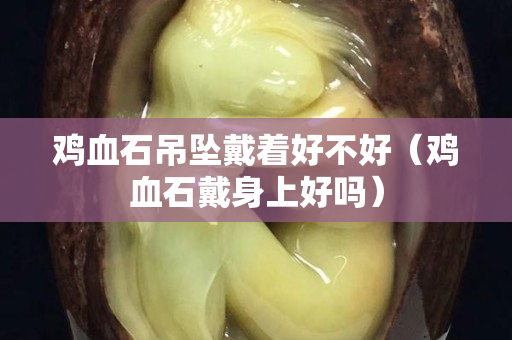 雞血石吊墜戴著好不好(雞血石戴身上好嗎) 雞血石吊墜戴著好不好(雞血石戴身上好嗎)