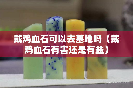 戴雞血石可以去墓地嗎（戴雞血石有害還是有益）