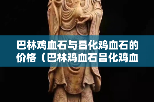 巴林雞血石與昌化雞血石的價格（巴林雞血石昌化雞血石區別）