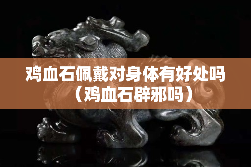 雞血石佩戴對身體有好處嗎(雞血石辟邪嗎) 雞血石佩戴對身體有好處嗎(雞血石辟邪嗎)