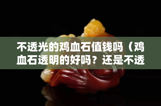 不透光的雞血石值錢嗎（雞血石透明的好嗎？還是不透明的好）