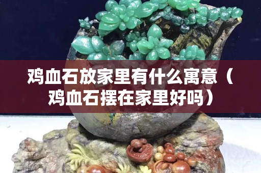 雞血石放家里有什么寓意（雞血石擺在家里好嗎）