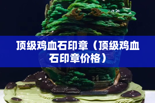 頂級雞血石印章(頂級雞血石印章價格) 頂級雞血石印章(頂級雞血石印章價格)