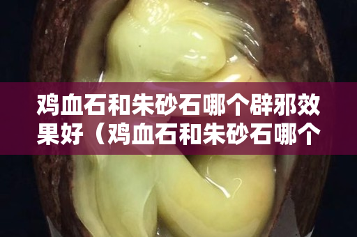雞血石和朱砂石哪個辟邪效果好(雞血石和朱砂石哪個辟邪效果好些) 雞血石和朱砂石哪個辟邪效果好(雞血石和朱砂石哪個辟邪效果好些)