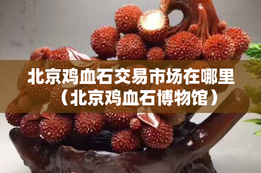北京雞血石交易市場在哪里（北京雞血石博物館）