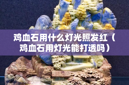雞血石用什么燈光照發(fā)紅(雞血石用燈光能打透嗎) 雞血石用什么燈光照發(fā)紅(雞血石用燈光能打透嗎)