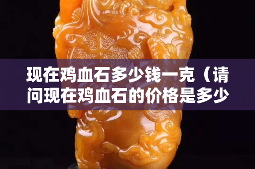 現(xiàn)在雞血石多少錢一克（請(qǐng)問(wèn)現(xiàn)在雞血石的價(jià)格是多少）