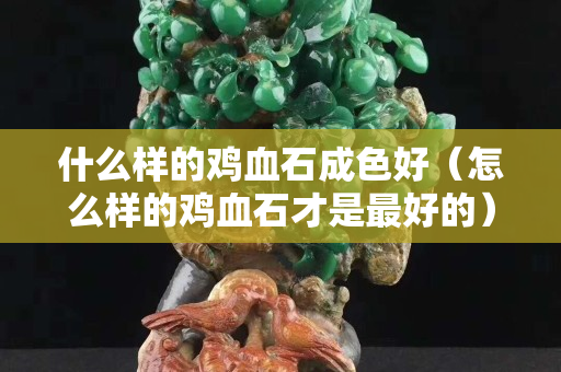 什么樣的雞血石成色好（怎么樣的雞血石才是最好的）