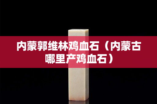 內蒙郭維林雞血石（內蒙古哪里產(chǎn)雞血石）