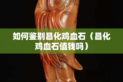 如何鑒別昌化雞血石(昌化雞血石值錢嗎) 如何鑒別昌化雞血石(昌化雞血石值錢嗎)