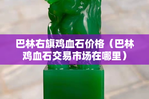 巴林右旗雞血石價格（巴林雞血石交易市場在哪里）