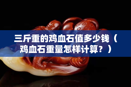 三斤重的雞血石值多少錢(雞血石重量怎樣計算?) 三斤重的雞血石值多少錢(雞血石重量怎樣計算?)
