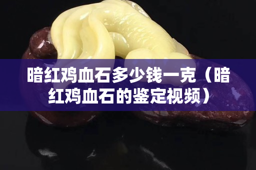 暗紅雞血石多少錢一克（暗紅雞血石的鑒定視頻）