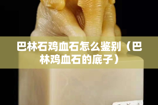 巴林石雞血石怎么鑒別(巴林雞血石的底子) 巴林石雞血石怎么鑒別(巴林雞血石的底子)