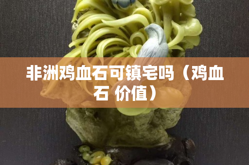 非洲雞血石可鎮(zhèn)宅嗎（雞血石 價值）