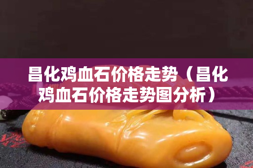 昌化雞血石價格走勢（昌化雞血石價格走勢圖分析）