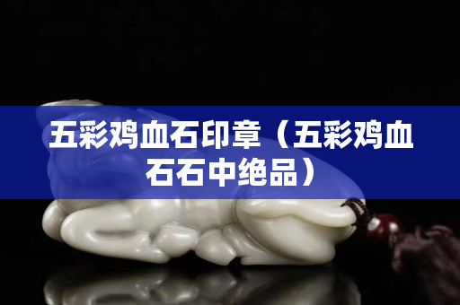 五彩雞血石印章（五彩雞血石石中絕品）