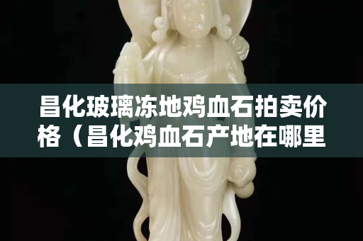 昌化玻璃凍地雞血石拍賣價格(昌化雞血石產地在哪里) 昌化玻璃凍地雞血石拍賣價格(昌化雞血石產地在哪里)