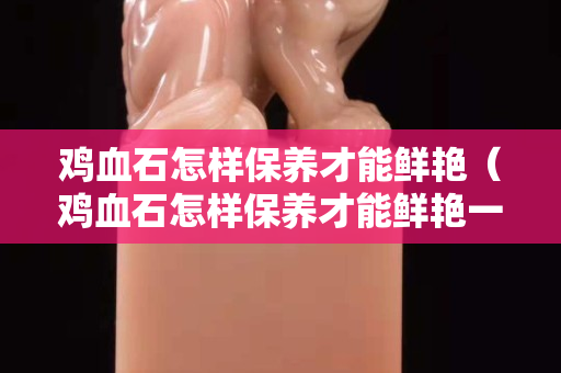雞血石怎樣保養才能鮮艷(雞血石怎樣保養才能鮮艷一些) 雞血石怎樣保養才能鮮艷(雞血石怎樣保養才能鮮艷一些)