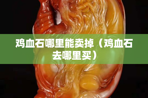 雞血石哪里能賣掉（雞血石去哪里買）