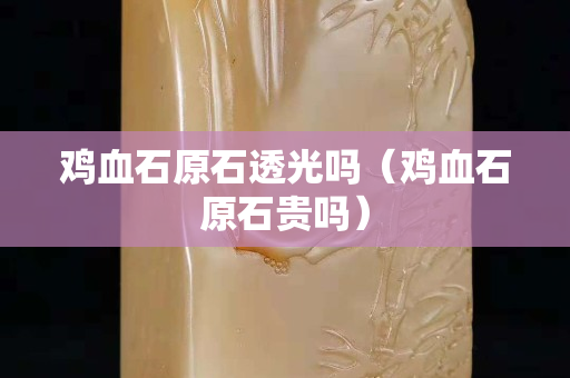 雞血石原石透光嗎(雞血石原石貴嗎) 雞血石原石透光嗎(雞血石原石貴嗎)