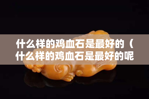 什么樣的雞血石是最好的（什么樣的雞血石是最好的呢）