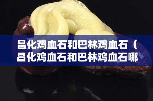 昌化雞血石和巴林雞血石（昌化雞血石和巴林雞血石哪個(gè)貴）