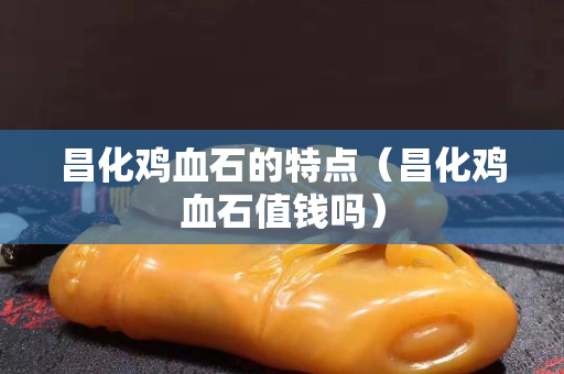 昌化雞血石的特點（昌化雞血石值錢嗎）