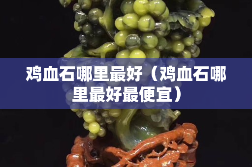 雞血石哪里最好(雞血石哪里最好最便宜) 雞血石哪里最好(雞血石哪里最好最便宜)