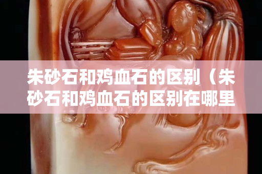 朱砂石和雞血石的區別（朱砂石和雞血石的區別在哪里）